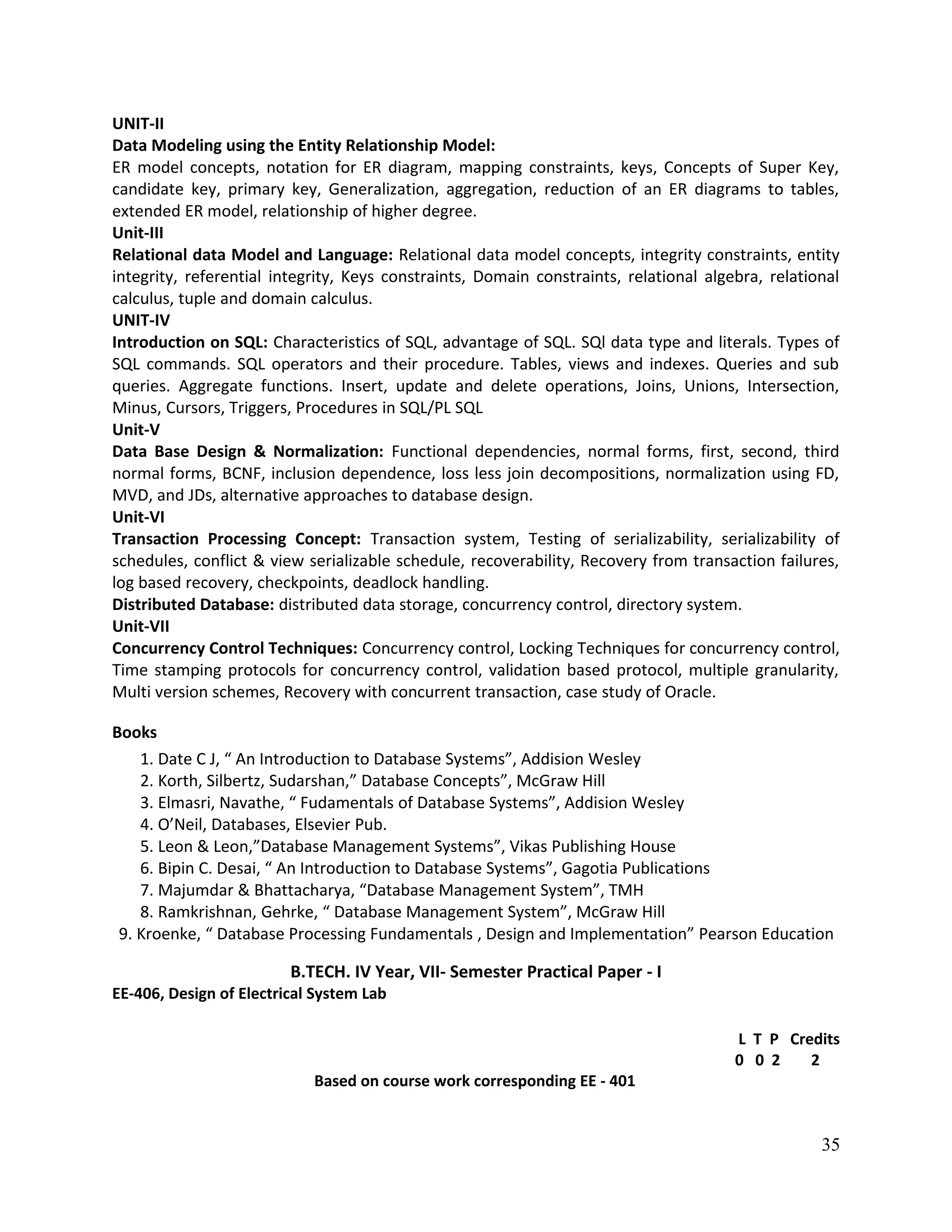 UNIT-II
Data Modeling using the Entity Relationship Model:
ER model concepts, notation for ER diagram, mapping constraints, keys, Concepts of Super Key,
candidate key, primary key, Generalization, aggregation, reduction of an ER diagrams to tables,
extended ER model, relationship of higher degree.
Unit-III
Relational data Model and Language: Relational data model concepts, integrity constraints, entity
integrity, referential integrity, Keys constraints, Domain constraints, relational algebra, relational
calculus, tuple and domain calculus.
UNIT-IV
Introduction on SQL: Characteristics of SQL, advantage of SQL. SQl data type and literals. Types of
SQL commands. SQL operators and their procedure. Tables, views and indexes. Queries and sub
queries. Aggregate functions. Insert, update and delete operations, Joins, Unions, Intersection,
Minus, Cursors, Triggers, Procedures in SQL/PL SQL
Unit-V
Data Base Design & Normalization: Functional dependencies, normal forms, first, second, third
normal forms, BCNF, inclusion dependence, loss less join decompositions, normalization using FD,
MVD, and JDs, alternative approaches to database design.
Unit-VI
Transaction Processing Concept: Transaction system, Testing of serializability, serializability of
schedules, conflict & view serializable schedule, recoverability, Recovery from transaction failures,
log based recovery, checkpoints, deadlock handling.
Distributed Database: distributed data storage, concurrency control, directory system.
Unit-VII
Concurrency Control Techniques: Concurrency control, Locking Techniques for concurrency control,
Time stamping protocols for concurrency control, validation based protocol, multiple granularity,
Multi version schemes, Recovery with concurrent transaction, case study of Oracle.
Books
1. Date C J, “ An Introduction to Database Systems”, Addision Wesley
2. Korth, Silbertz, Sudarshan,” Database Concepts”, McGraw Hill
3. Elmasri, Navathe, “ Fudamentals of Database Systems”, Addision Wesley
4. O’Neil, Databases, Elsevier Pub.
5. Leon & Leon,”Database Management Systems”, Vikas Publishing House
6. Bipin C. Desai, “ An Introduction to Database Systems”, Gagotia Publications
7. Majumdar & Bhattacharya, “Database Management System”, TMH
8. Ramkrishnan, Gehrke, “ Database Management System”, McGraw Hill
9. Kroenke, “ Database Processing Fundamentals , Design and Implementation” Pearson Education
B.TECH. IV Year, VII- Semester Practical Paper - I
EE-406, Design of Electrical System Lab
L T P Credits
0 0 2 2
Based on course work corresponding EE - 401
35
 