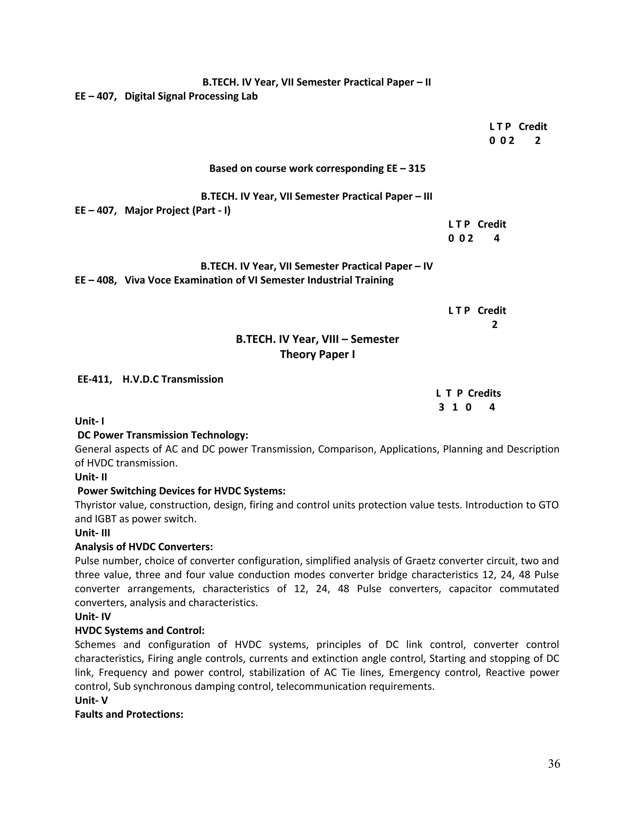 B.TECH. IV Year, VII Semester Practical Paper – II
EE – 407, Digital Signal Processing Lab
L T P Credit
0 0 2 2
Based on course work corresponding EE – 315
B.TECH. IV Year, VII Semester Practical Paper – III
EE – 407, Major Project (Part - I)
L T P Credit
0 0 2 4
B.TECH. IV Year, VII Semester Practical Paper – IV
EE – 408, Viva Voce Examination of VI Semester Industrial Training
L T P Credit
2
B.TECH. IV Year, VIII – Semester
Theory Paper I
EE-411, H.V.D.C Transmission
L T P Credits
3 1 0 4
Unit- I
DC Power Transmission Technology:
General aspects of AC and DC power Transmission, Comparison, Applications, Planning and Description
of HVDC transmission.
Unit- II
Power Switching Devices for HVDC Systems:
Thyristor value, construction, design, firing and control units protection value tests. Introduction to GTO
and IGBT as power switch.
Unit- III
Analysis of HVDC Converters:
Pulse number, choice of converter configuration, simplified analysis of Graetz converter circuit, two and
three value, three and four value conduction modes converter bridge characteristics 12, 24, 48 Pulse
converter arrangements, characteristics of 12, 24, 48 Pulse converters, capacitor commutated
converters, analysis and characteristics.
Unit- IV
HVDC Systems and Control:
Schemes and configuration of HVDC systems, principles of DC link control, converter control
characteristics, Firing angle controls, currents and extinction angle control, Starting and stopping of DC
link, Frequency and power control, stabilization of AC Tie lines, Emergency control, Reactive power
control, Sub synchronous damping control, telecommunication requirements.
Unit- V
Faults and Protections:
36
 