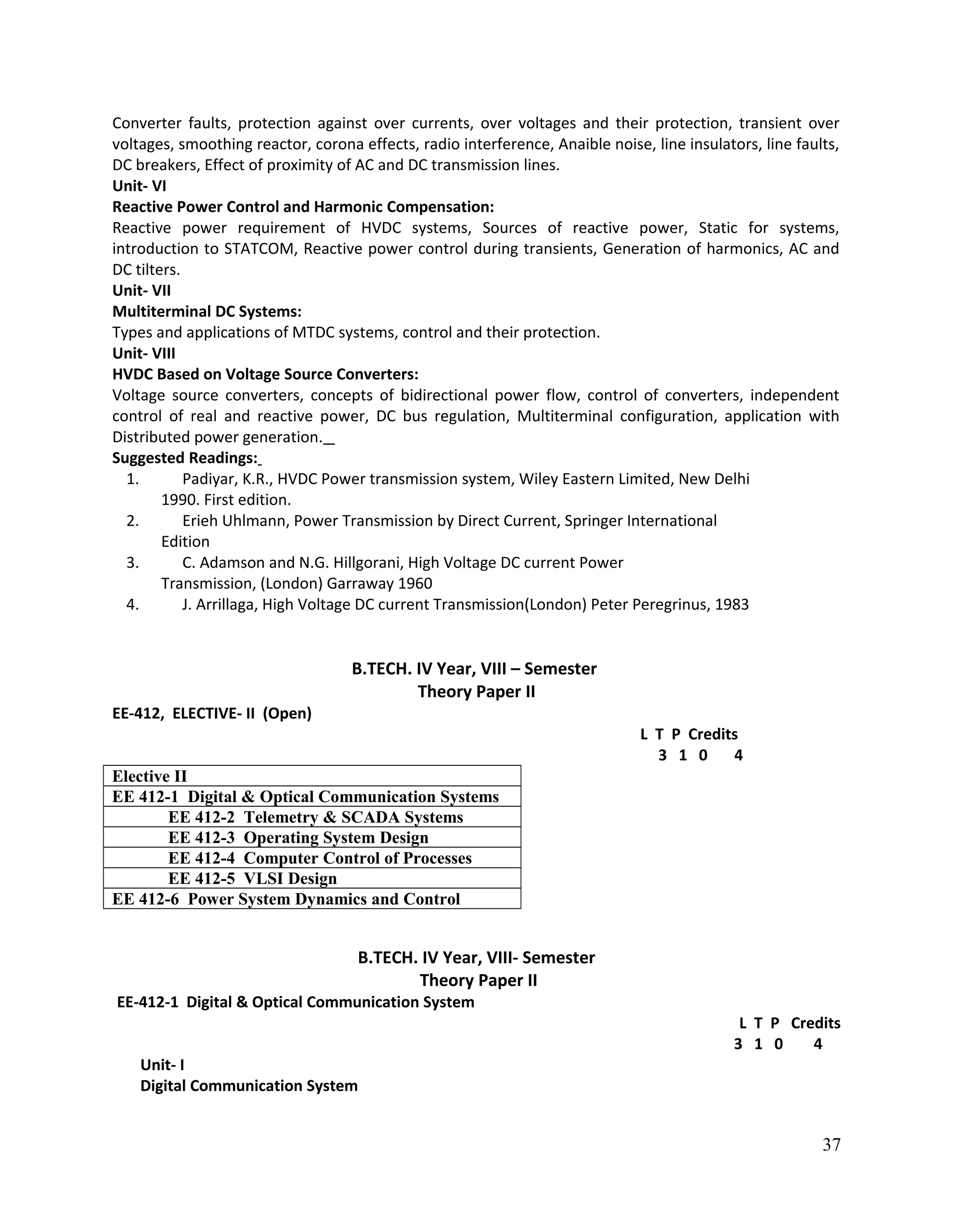 Converter faults, protection against over currents, over voltages and their protection, transient over
voltages, smoothing reactor, corona effects, radio interference, Anaible noise, line insulators, line faults,
DC breakers, Effect of proximity of AC and DC transmission lines.
Unit- VI
Reactive Power Control and Harmonic Compensation:
Reactive power requirement of HVDC systems, Sources of reactive power, Static for systems,
introduction to STATCOM, Reactive power control during transients, Generation of harmonics, AC and
DC tilters.
Unit- VII
Multiterminal DC Systems:
Types and applications of MTDC systems, control and their protection.
Unit- VIII
HVDC Based on Voltage Source Converters:
Voltage source converters, concepts of bidirectional power flow, control of converters, independent
control of real and reactive power, DC bus regulation, Multiterminal configuration, application with
Distributed power generation.
Suggested Readings:
1. Padiyar, K.R., HVDC Power transmission system, Wiley Eastern Limited, New Delhi
1990. First edition.
2. Erieh Uhlmann, Power Transmission by Direct Current, Springer International
Edition
3. C. Adamson and N.G. Hillgorani, High Voltage DC current Power
Transmission, (London) Garraway 1960
4. J. Arrillaga, High Voltage DC current Transmission(London) Peter Peregrinus, 1983
B.TECH. IV Year, VIII – Semester
Theory Paper II
EE-412, ELECTIVE- II (Open)
L T P Credits
3 1 0 4
Elective II
EE 412-1 Digital & Optical Communication Systems
EE 412-2 Telemetry & SCADA Systems
EE 412-3 Operating System Design
EE 412-4 Computer Control of Processes
EE 412-5 VLSI Design
EE 412-6 Power System Dynamics and Control
B.TECH. IV Year, VIII- Semester
Theory Paper II
EE-412-1 Digital & Optical Communication System
L T P Credits
3 1 0 4
Unit- I
Digital Communication System
37
 