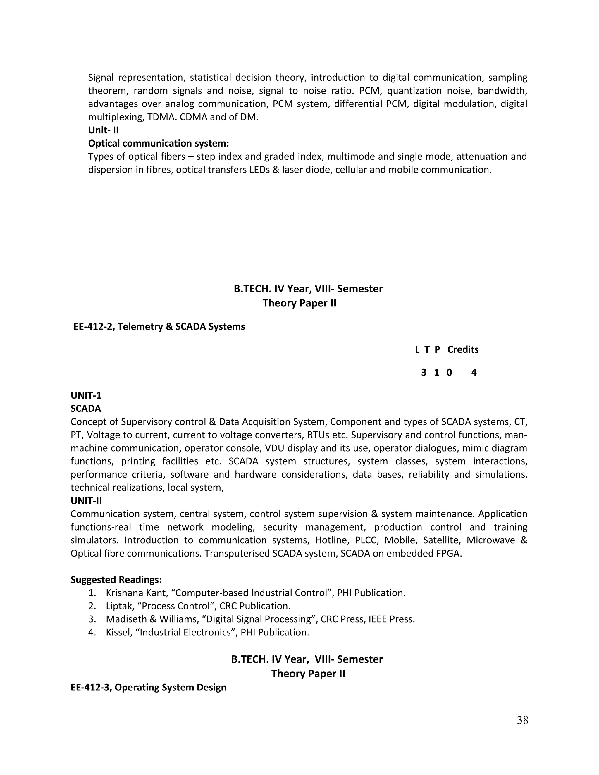 Signal representation, statistical decision theory, introduction to digital communication, sampling
theorem, random signals and noise, signal to noise ratio. PCM, quantization noise, bandwidth,
advantages over analog communication, PCM system, differential PCM, digital modulation, digital
multiplexing, TDMA. CDMA and of DM.
Unit- II
Optical communication system:
Types of optical fibers – step index and graded index, multimode and single mode, attenuation and
dispersion in fibres, optical transfers LEDs & laser diode, cellular and mobile communication.
B.TECH. IV Year, VIII- Semester
Theory Paper II
EE-412-2, Telemetry & SCADA Systems
L T P Credits
3 1 0 4
UNIT-1
SCADA
Concept of Supervisory control & Data Acquisition System, Component and types of SCADA systems, CT,
PT, Voltage to current, current to voltage converters, RTUs etc. Supervisory and control functions, man-
machine communication, operator console, VDU display and its use, operator dialogues, mimic diagram
functions, printing facilities etc. SCADA system structures, system classes, system interactions,
performance criteria, software and hardware considerations, data bases, reliability and simulations,
technical realizations, local system,
UNIT-II
Communication system, central system, control system supervision & system maintenance. Application
functions-real time network modeling, security management, production control and training
simulators. Introduction to communication systems, Hotline, PLCC, Mobile, Satellite, Microwave &
Optical fibre communications. Transputerised SCADA system, SCADA on embedded FPGA.
Suggested Readings:
1. Krishana Kant, “Computer-based Industrial Control”, PHI Publication.
2. Liptak, “Process Control”, CRC Publication.
3. Madiseth & Williams, “Digital Signal Processing”, CRC Press, IEEE Press.
4. Kissel, “Industrial Electronics”, PHI Publication.
B.TECH. IV Year, VIII- Semester
Theory Paper II
EE-412-3, Operating System Design
38
 