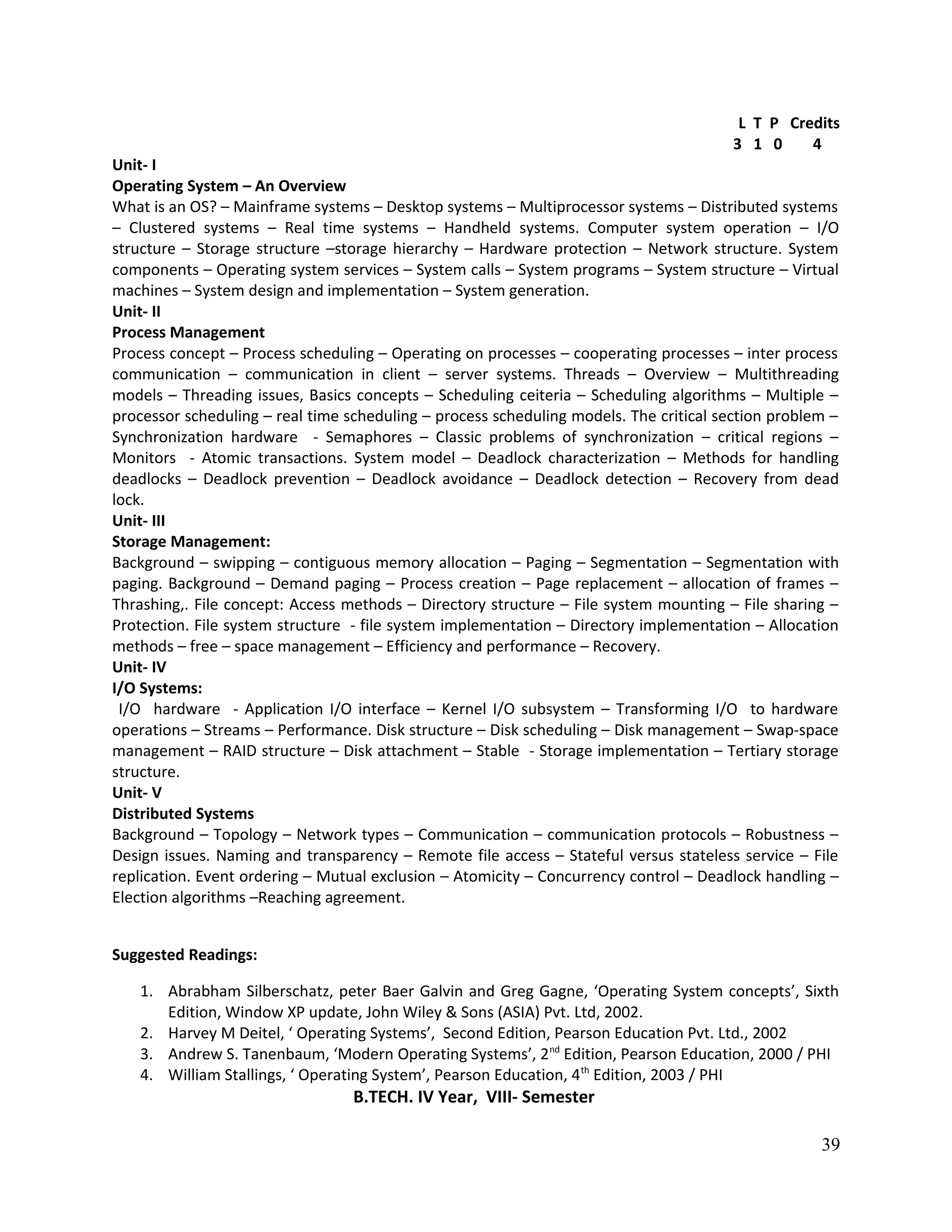L T P Credits
3 1 0 4
Unit- I
Operating System – An Overview
What is an OS? – Mainframe systems – Desktop systems – Multiprocessor systems – Distributed systems
– Clustered systems – Real time systems – Handheld systems. Computer system operation – I/O
structure – Storage structure –storage hierarchy – Hardware protection – Network structure. System
components – Operating system services – System calls – System programs – System structure – Virtual
machines – System design and implementation – System generation.
Unit- II
Process Management
Process concept – Process scheduling – Operating on processes – cooperating processes – inter process
communication – communication in client – server systems. Threads – Overview – Multithreading
models – Threading issues, Basics concepts – Scheduling ceiteria – Scheduling algorithms – Multiple –
processor scheduling – real time scheduling – process scheduling models. The critical section problem –
Synchronization hardware - Semaphores – Classic problems of synchronization – critical regions –
Monitors - Atomic transactions. System model – Deadlock characterization – Methods for handling
deadlocks – Deadlock prevention – Deadlock avoidance – Deadlock detection – Recovery from dead
lock.
Unit- III
Storage Management:
Background – swipping – contiguous memory allocation – Paging – Segmentation – Segmentation with
paging. Background – Demand paging – Process creation – Page replacement – allocation of frames –
Thrashing,. File concept: Access methods – Directory structure – File system mounting – File sharing –
Protection. File system structure - file system implementation – Directory implementation – Allocation
methods – free – space management – Efficiency and performance – Recovery.
Unit- IV
I/O Systems:
I/O hardware - Application I/O interface – Kernel I/O subsystem – Transforming I/O to hardware
operations – Streams – Performance. Disk structure – Disk scheduling – Disk management – Swap-space
management – RAID structure – Disk attachment – Stable - Storage implementation – Tertiary storage
structure.
Unit- V
Distributed Systems
Background – Topology – Network types – Communication – communication protocols – Robustness –
Design issues. Naming and transparency – Remote file access – Stateful versus stateless service – File
replication. Event ordering – Mutual exclusion – Atomicity – Concurrency control – Deadlock handling –
Election algorithms –Reaching agreement.
Suggested Readings:
1. Abrabham Silberschatz, peter Baer Galvin and Greg Gagne, ‘Operating System concepts’, Sixth
Edition, Window XP update, John Wiley & Sons (ASIA) Pvt. Ltd, 2002.
2. Harvey M Deitel, ‘ Operating Systems’, Second Edition, Pearson Education Pvt. Ltd., 2002
3. Andrew S. Tanenbaum, ‘Modern Operating Systems’, 2nd
Edition, Pearson Education, 2000 / PHI
4. William Stallings, ‘ Operating System’, Pearson Education, 4th
Edition, 2003 / PHI
B.TECH. IV Year, VIII- Semester
39
 