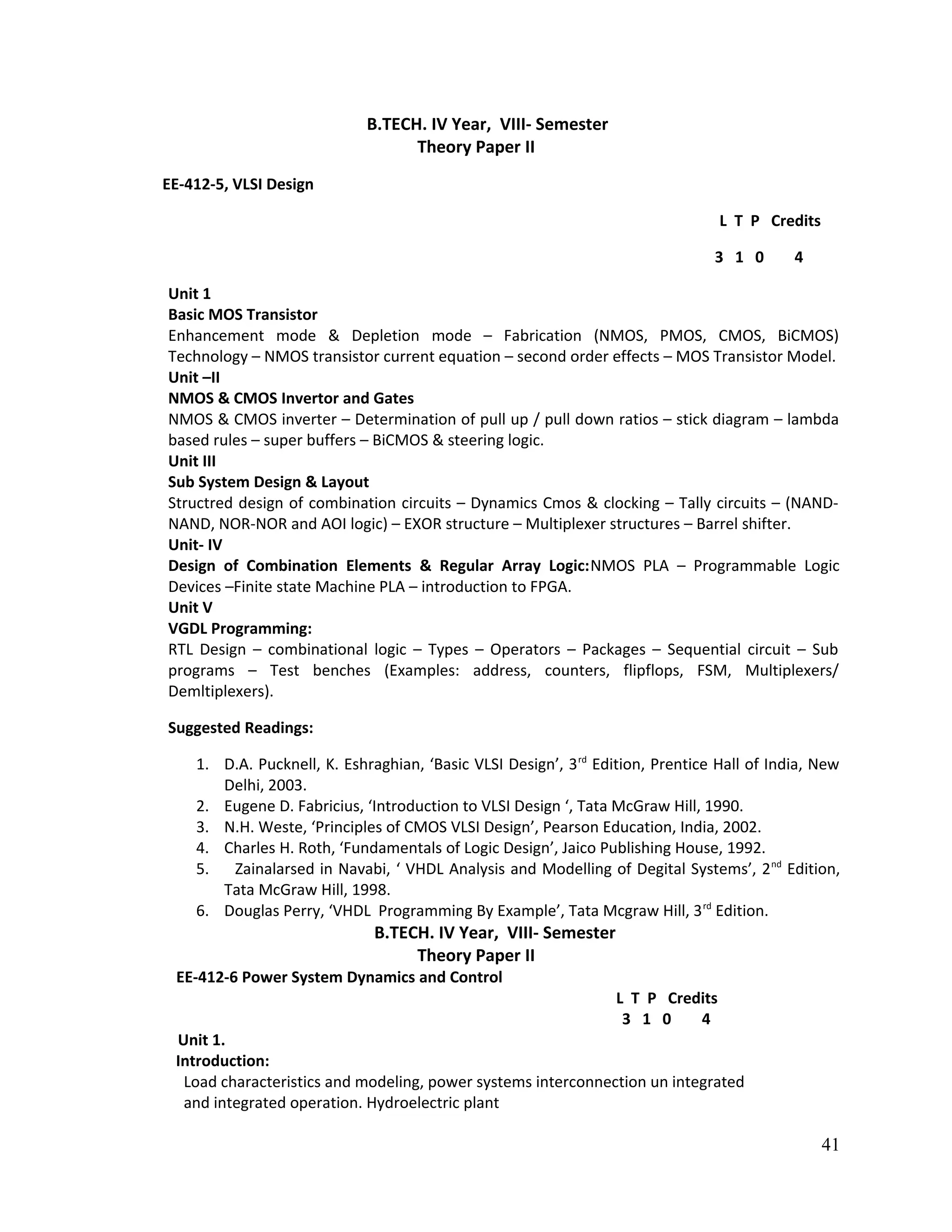 B.TECH. IV Year, VIII- Semester
Theory Paper II
EE-412-5, VLSI Design
L T P Credits
3 1 0 4
Unit 1
Basic MOS Transistor
Enhancement mode & Depletion mode – Fabrication (NMOS, PMOS, CMOS, BiCMOS)
Technology – NMOS transistor current equation – second order effects – MOS Transistor Model.
Unit –II
NMOS & CMOS Invertor and Gates
NMOS & CMOS inverter – Determination of pull up / pull down ratios – stick diagram – lambda
based rules – super buffers – BiCMOS & steering logic.
Unit III
Sub System Design & Layout
Structred design of combination circuits – Dynamics Cmos & clocking – Tally circuits – (NAND-
NAND, NOR-NOR and AOI logic) – EXOR structure – Multiplexer structures – Barrel shifter.
Unit- IV
Design of Combination Elements & Regular Array Logic:NMOS PLA – Programmable Logic
Devices –Finite state Machine PLA – introduction to FPGA.
Unit V
VGDL Programming:
RTL Design – combinational logic – Types – Operators – Packages – Sequential circuit – Sub
programs – Test benches (Examples: address, counters, flipflops, FSM, Multiplexers/
Demltiplexers).
Suggested Readings:
1. D.A. Pucknell, K. Eshraghian, ‘Basic VLSI Design’, 3rd
Edition, Prentice Hall of India, New
Delhi, 2003.
2. Eugene D. Fabricius, ‘Introduction to VLSI Design ‘, Tata McGraw Hill, 1990.
3. N.H. Weste, ‘Principles of CMOS VLSI Design’, Pearson Education, India, 2002.
4. Charles H. Roth, ‘Fundamentals of Logic Design’, Jaico Publishing House, 1992.
5. Zainalarsed in Navabi, ‘ VHDL Analysis and Modelling of Degital Systems’, 2nd
Edition,
Tata McGraw Hill, 1998.
6. Douglas Perry, ‘VHDL Programming By Example’, Tata Mcgraw Hill, 3rd
Edition.
B.TECH. IV Year, VIII- Semester
Theory Paper II
EE-412-6 Power System Dynamics and Control
L T P Credits
3 1 0 4
Unit 1.
Introduction:
Load characteristics and modeling, power systems interconnection un integrated
and integrated operation. Hydroelectric plant
41
 