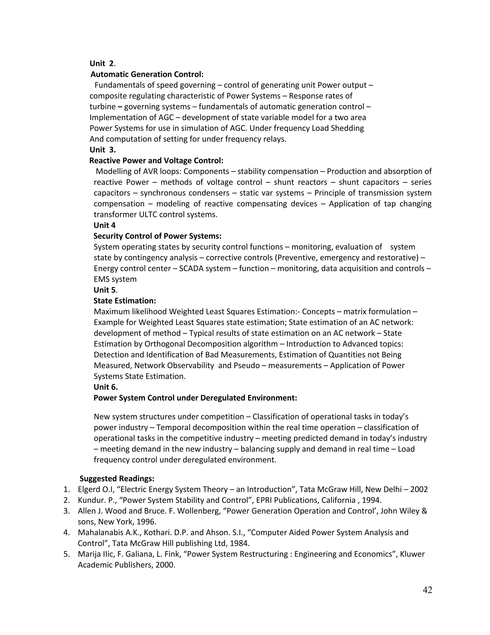 Unit 2.
Automatic Generation Control:
Fundamentals of speed governing – control of generating unit Power output –
composite regulating characteristic of Power Systems – Response rates of
turbine – governing systems – fundamentals of automatic generation control –
Implementation of AGC – development of state variable model for a two area
Power Systems for use in simulation of AGC. Under frequency Load Shedding
And computation of setting for under frequency relays.
Unit 3.
Reactive Power and Voltage Control:
Modelling of AVR loops: Components – stability compensation – Production and absorption of
reactive Power – methods of voltage control – shunt reactors – shunt capacitors – series
capacitors – synchronous condensers – static var systems – Principle of transmission system
compensation – modeling of reactive compensating devices – Application of tap changing
transformer ULTC control systems.
Unit 4
Security Control of Power Systems:
System operating states by security control functions – monitoring, evaluation of system
state by contingency analysis – corrective controls (Preventive, emergency and restorative) –
Energy control center – SCADA system – function – monitoring, data acquisition and controls –
EMS system
Unit 5.
State Estimation:
Maximum likelihood Weighted Least Squares Estimation:- Concepts – matrix formulation –
Example for Weighted Least Squares state estimation; State estimation of an AC network:
development of method – Typical results of state estimation on an AC network – State
Estimation by Orthogonal Decomposition algorithm – Introduction to Advanced topics:
Detection and Identification of Bad Measurements, Estimation of Quantities not Being
Measured, Network Observability and Pseudo – measurements – Application of Power
Systems State Estimation.
Unit 6.
Power System Control under Deregulated Environment:
New system structures under competition – Classification of operational tasks in today’s
power industry – Temporal decomposition within the real time operation – classification of
operational tasks in the competitive industry – meeting predicted demand in today’s industry
– meeting demand in the new industry – balancing supply and demand in real time – Load
frequency control under deregulated environment.
Suggested Readings:
1. Elgerd O.I, “Electric Energy System Theory – an Introduction”, Tata McGraw Hill, New Delhi – 2002
2. Kundur. P., “Power System Stability and Control”, EPRI Publications, California , 1994.
3. Allen J. Wood and Bruce. F. Wollenberg, “Power Generation Operation and Control’, John Wiley &
sons, New York, 1996.
4. Mahalanabis A.K., Kothari. D.P. and Ahson. S.I., “Computer Aided Power System Analysis and
Control”, Tata McGraw Hill publishing Ltd, 1984.
5. Marija IIic, F. Galiana, L. Fink, “Power System Restructuring : Engineering and Economics”, Kluwer
Academic Publishers, 2000.
42
 