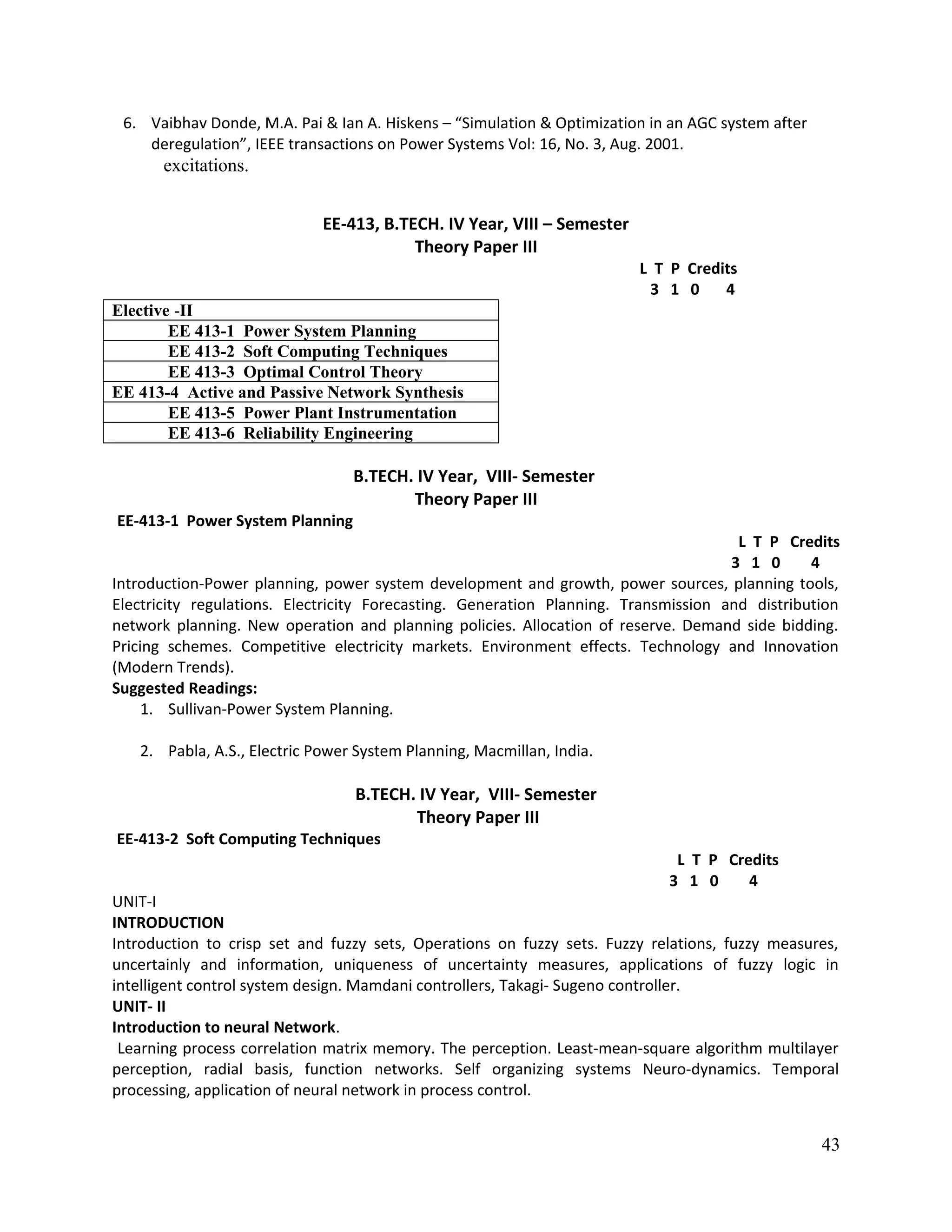 6. Vaibhav Donde, M.A. Pai & Ian A. Hiskens – “Simulation & Optimization in an AGC system after
deregulation”, IEEE transactions on Power Systems Vol: 16, No. 3, Aug. 2001.
excitations.
EE-413, B.TECH. IV Year, VIII – Semester
Theory Paper III
L T P Credits
3 1 0 4
Elective -II
EE 413-1 Power System Planning
EE 413-2 Soft Computing Techniques
EE 413-3 Optimal Control Theory
EE 413-4 Active and Passive Network Synthesis
EE 413-5 Power Plant Instrumentation
EE 413-6 Reliability Engineering
B.TECH. IV Year, VIII- Semester
Theory Paper III
EE-413-1 Power System Planning
L T P Credits
3 1 0 4
Introduction-Power planning, power system development and growth, power sources, planning tools,
Electricity regulations. Electricity Forecasting. Generation Planning. Transmission and distribution
network planning. New operation and planning policies. Allocation of reserve. Demand side bidding.
Pricing schemes. Competitive electricity markets. Environment effects. Technology and Innovation
(Modern Trends).
Suggested Readings:
1. Sullivan-Power System Planning.
2. Pabla, A.S., Electric Power System Planning, Macmillan, India.
B.TECH. IV Year, VIII- Semester
Theory Paper III
EE-413-2 Soft Computing Techniques
L T P Credits
3 1 0 4
UNIT-I
INTRODUCTION
Introduction to crisp set and fuzzy sets, Operations on fuzzy sets. Fuzzy relations, fuzzy measures,
uncertainly and information, uniqueness of uncertainty measures, applications of fuzzy logic in
intelligent control system design. Mamdani controllers, Takagi- Sugeno controller.
UNIT- II
Introduction to neural Network.
Learning process correlation matrix memory. The perception. Least-mean-square algorithm multilayer
perception, radial basis, function networks. Self organizing systems Neuro-dynamics. Temporal
processing, application of neural network in process control.
43
 