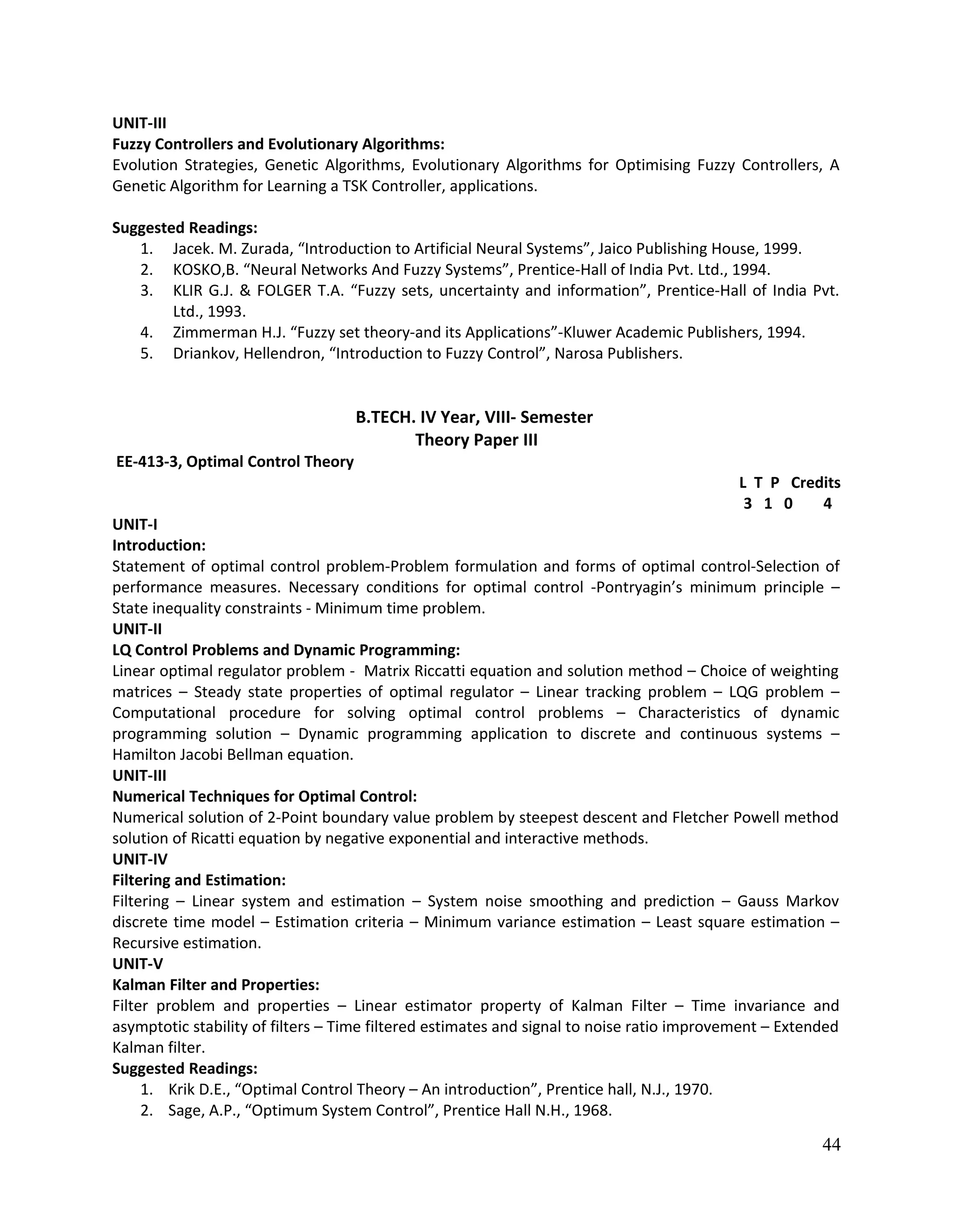 UNIT-III
Fuzzy Controllers and Evolutionary Algorithms:
Evolution Strategies, Genetic Algorithms, Evolutionary Algorithms for Optimising Fuzzy Controllers, A
Genetic Algorithm for Learning a TSK Controller, applications.
Suggested Readings:
1. Jacek. M. Zurada, “Introduction to Artificial Neural Systems”, Jaico Publishing House, 1999.
2. KOSKO,B. “Neural Networks And Fuzzy Systems”, Prentice-Hall of India Pvt. Ltd., 1994.
3. KLIR G.J. & FOLGER T.A. “Fuzzy sets, uncertainty and information”, Prentice-Hall of India Pvt.
Ltd., 1993.
4. Zimmerman H.J. “Fuzzy set theory-and its Applications”-Kluwer Academic Publishers, 1994.
5. Driankov, Hellendron, “Introduction to Fuzzy Control”, Narosa Publishers.
B.TECH. IV Year, VIII- Semester
Theory Paper III
EE-413-3, Optimal Control Theory
L T P Credits
3 1 0 4
UNIT-I
Introduction:
Statement of optimal control problem-Problem formulation and forms of optimal control-Selection of
performance measures. Necessary conditions for optimal control -Pontryagin’s minimum principle –
State inequality constraints - Minimum time problem.
UNIT-II
LQ Control Problems and Dynamic Programming:
Linear optimal regulator problem - Matrix Riccatti equation and solution method – Choice of weighting
matrices – Steady state properties of optimal regulator – Linear tracking problem – LQG problem –
Computational procedure for solving optimal control problems – Characteristics of dynamic
programming solution – Dynamic programming application to discrete and continuous systems –
Hamilton Jacobi Bellman equation.
UNIT-III
Numerical Techniques for Optimal Control:
Numerical solution of 2-Point boundary value problem by steepest descent and Fletcher Powell method
solution of Ricatti equation by negative exponential and interactive methods.
UNIT-IV
Filtering and Estimation:
Filtering – Linear system and estimation – System noise smoothing and prediction – Gauss Markov
discrete time model – Estimation criteria – Minimum variance estimation – Least square estimation –
Recursive estimation.
UNIT-V
Kalman Filter and Properties:
Filter problem and properties – Linear estimator property of Kalman Filter – Time invariance and
asymptotic stability of filters – Time filtered estimates and signal to noise ratio improvement – Extended
Kalman filter.
Suggested Readings:
1. Krik D.E., “Optimal Control Theory – An introduction”, Prentice hall, N.J., 1970.
2. Sage, A.P., “Optimum System Control”, Prentice Hall N.H., 1968.
44
 