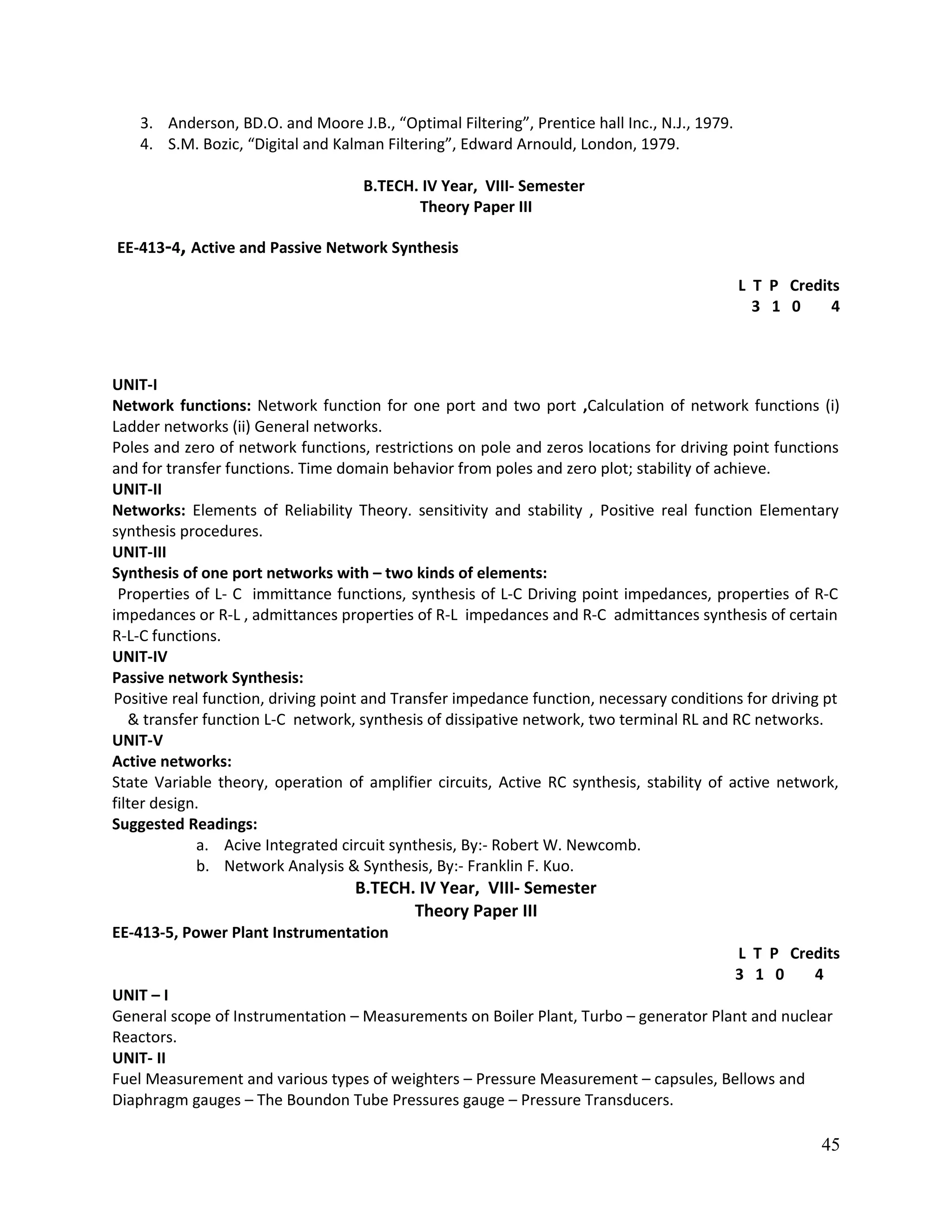 3. Anderson, BD.O. and Moore J.B., “Optimal Filtering”, Prentice hall Inc., N.J., 1979.
4. S.M. Bozic, “Digital and Kalman Filtering”, Edward Arnould, London, 1979.
B.TECH. IV Year, VIII- Semester
Theory Paper III
EE-413-4, Active and Passive Network Synthesis
L T P Credits
3 1 0 4
UNIT-I
Network functions: Network function for one port and two port ,Calculation of network functions (i)
Ladder networks (ii) General networks.
Poles and zero of network functions, restrictions on pole and zeros locations for driving point functions
and for transfer functions. Time domain behavior from poles and zero plot; stability of achieve.
UNIT-II
Networks: Elements of Reliability Theory. sensitivity and stability , Positive real function Elementary
synthesis procedures.
UNIT-III
Synthesis of one port networks with – two kinds of elements:
Properties of L- C immittance functions, synthesis of L-C Driving point impedances, properties of R-C
impedances or R-L , admittances properties of R-L impedances and R-C admittances synthesis of certain
R-L-C functions.
UNIT-IV
Passive network Synthesis:
Positive real function, driving point and Transfer impedance function, necessary conditions for driving pt
& transfer function L-C network, synthesis of dissipative network, two terminal RL and RC networks.
UNIT-V
Active networks:
State Variable theory, operation of amplifier circuits, Active RC synthesis, stability of active network,
filter design.
Suggested Readings:
a. Acive Integrated circuit synthesis, By:- Robert W. Newcomb.
b. Network Analysis & Synthesis, By:- Franklin F. Kuo.
B.TECH. IV Year, VIII- Semester
Theory Paper III
EE-413-5, Power Plant Instrumentation
L T P Credits
3 1 0 4
UNIT – I
General scope of Instrumentation – Measurements on Boiler Plant, Turbo – generator Plant and nuclear
Reactors.
UNIT- II
Fuel Measurement and various types of weighters – Pressure Measurement – capsules, Bellows and
Diaphragm gauges – The Boundon Tube Pressures gauge – Pressure Transducers.
45
 