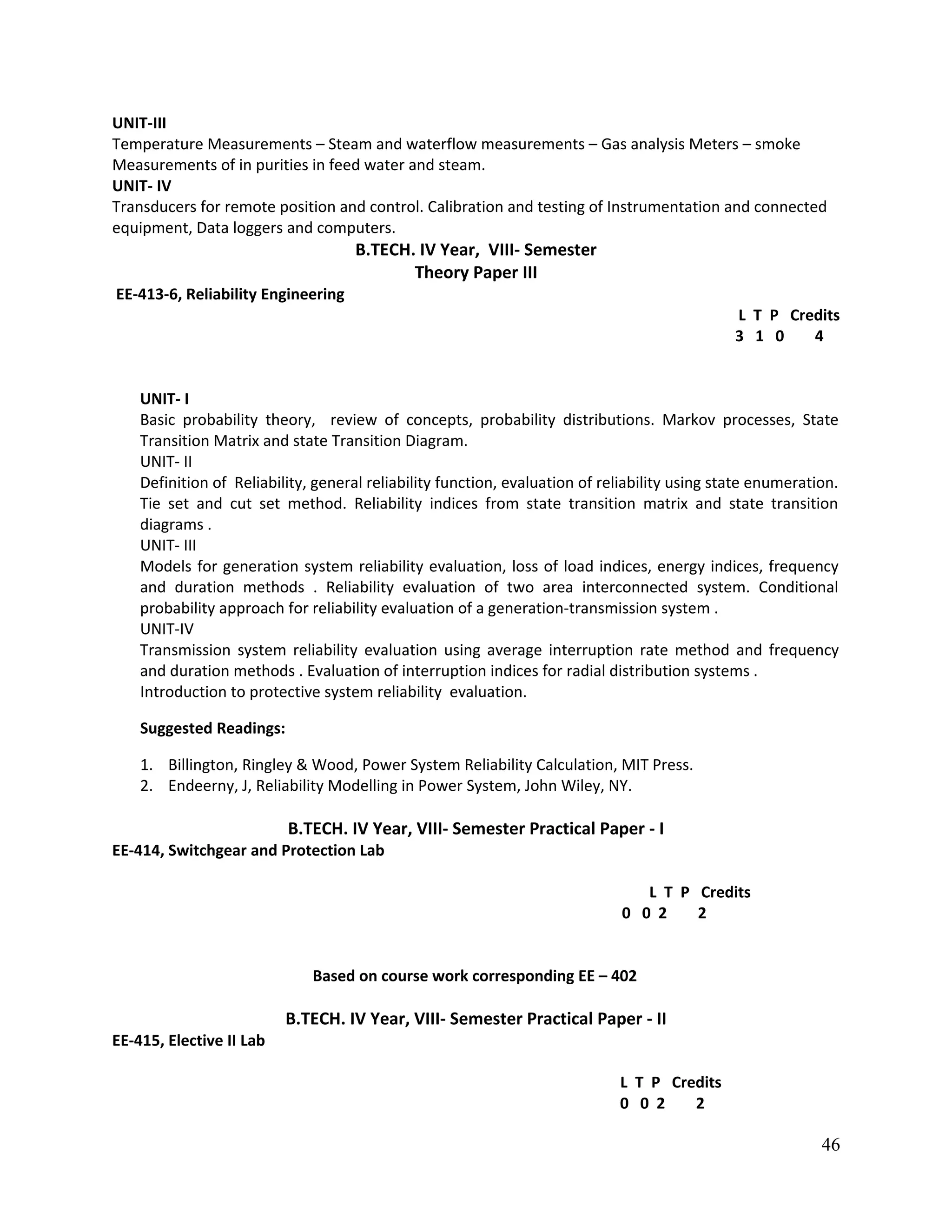UNIT-III
Temperature Measurements – Steam and waterflow measurements – Gas analysis Meters – smoke
Measurements of in purities in feed water and steam.
UNIT- IV
Transducers for remote position and control. Calibration and testing of Instrumentation and connected
equipment, Data loggers and computers.
B.TECH. IV Year, VIII- Semester
Theory Paper III
EE-413-6, Reliability Engineering
L T P Credits
3 1 0 4
UNIT- I
Basic probability theory, review of concepts, probability distributions. Markov processes, State
Transition Matrix and state Transition Diagram.
UNIT- II
Definition of Reliability, general reliability function, evaluation of reliability using state enumeration.
Tie set and cut set method. Reliability indices from state transition matrix and state transition
diagrams .
UNIT- III
Models for generation system reliability evaluation, loss of load indices, energy indices, frequency
and duration methods . Reliability evaluation of two area interconnected system. Conditional
probability approach for reliability evaluation of a generation-transmission system .
UNIT-IV
Transmission system reliability evaluation using average interruption rate method and frequency
and duration methods . Evaluation of interruption indices for radial distribution systems .
Introduction to protective system reliability evaluation.
Suggested Readings:
1. Billington, Ringley & Wood, Power System Reliability Calculation, MIT Press.
2. Endeerny, J, Reliability Modelling in Power System, John Wiley, NY.
B.TECH. IV Year, VIII- Semester Practical Paper - I
EE-414, Switchgear and Protection Lab
L T P Credits
0 0 2 2
Based on course work corresponding EE – 402
B.TECH. IV Year, VIII- Semester Practical Paper - II
EE-415, Elective II Lab
L T P Credits
0 0 2 2
46
 