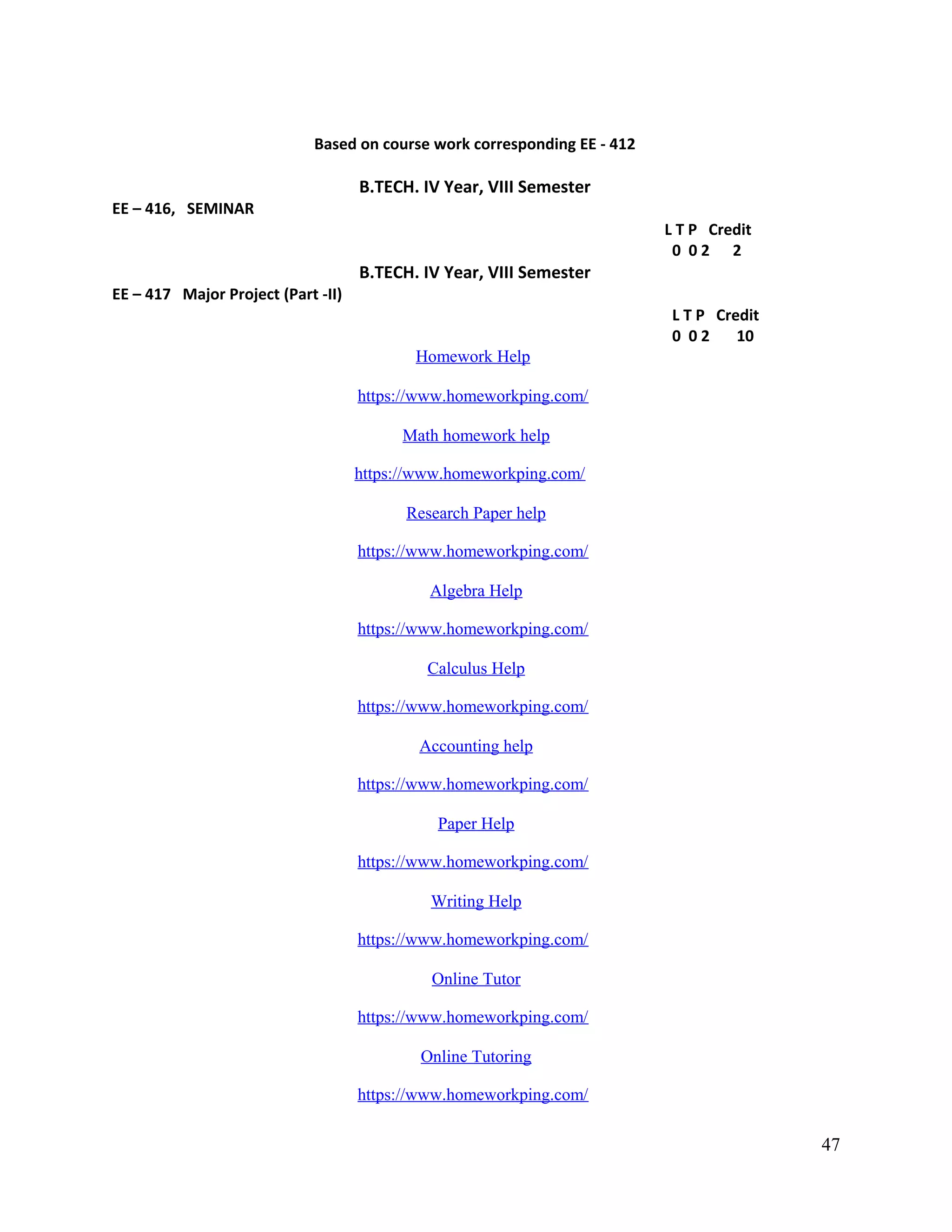 Based on course work corresponding EE - 412
B.TECH. IV Year, VIII Semester
EE – 416, SEMINAR
L T P Credit
0 0 2 2
B.TECH. IV Year, VIII Semester
EE – 417 Major Project (Part -II)
L T P Credit
0 0 2 10
Homework Help
https://www.homeworkping.com/
Math homework help
https://www.homeworkping.com/
Research Paper help
https://www.homeworkping.com/
Algebra Help
https://www.homeworkping.com/
Calculus Help
https://www.homeworkping.com/
Accounting help
https://www.homeworkping.com/
Paper Help
https://www.homeworkping.com/
Writing Help
https://www.homeworkping.com/
Online Tutor
https://www.homeworkping.com/
Online Tutoring
https://www.homeworkping.com/
47
 