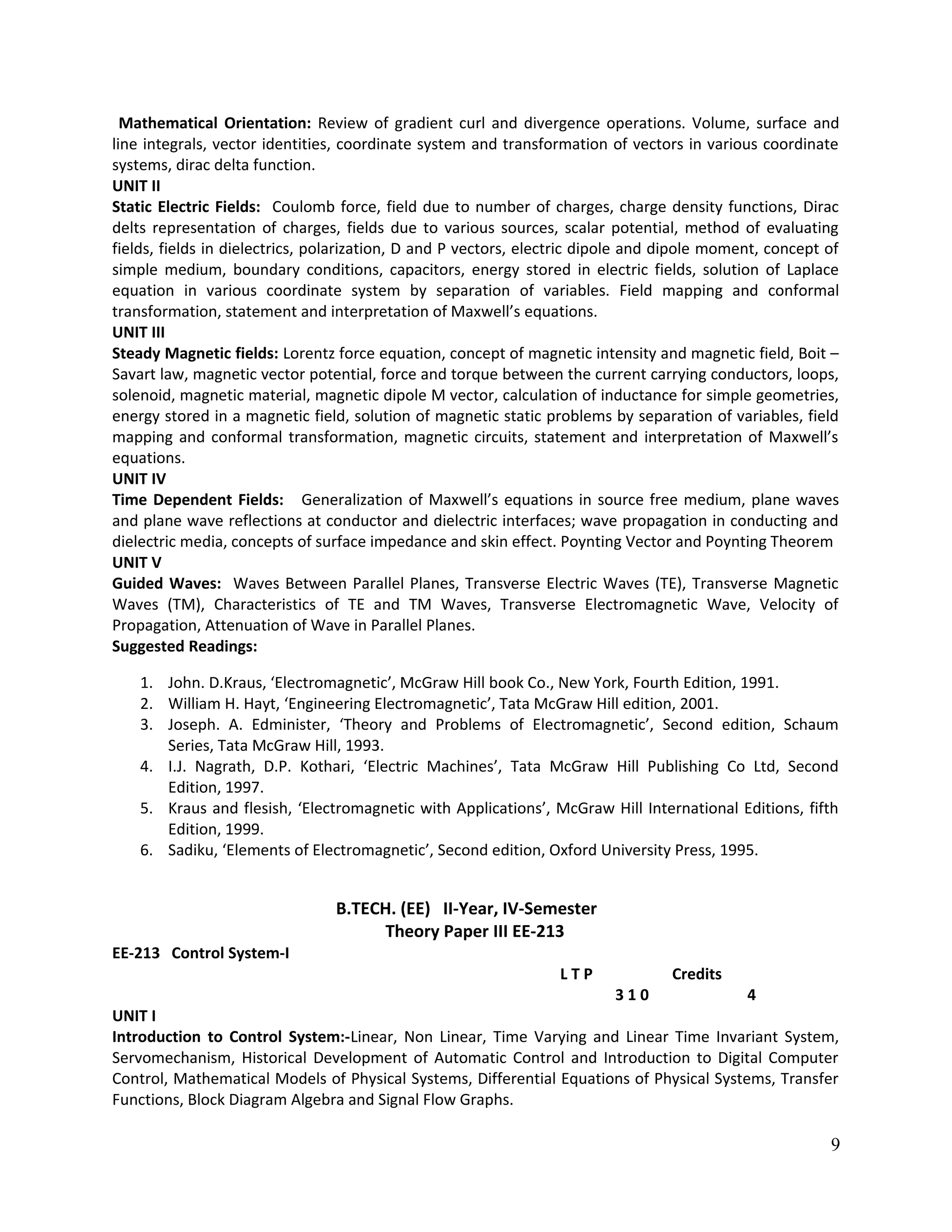 Mathematical Orientation: Review of gradient curl and divergence operations. Volume, surface and
line integrals, vector identities, coordinate system and transformation of vectors in various coordinate
systems, dirac delta function.
UNIT II
Static Electric Fields: Coulomb force, field due to number of charges, charge density functions, Dirac
delts representation of charges, fields due to various sources, scalar potential, method of evaluating
fields, fields in dielectrics, polarization, D and P vectors, electric dipole and dipole moment, concept of
simple medium, boundary conditions, capacitors, energy stored in electric fields, solution of Laplace
equation in various coordinate system by separation of variables. Field mapping and conformal
transformation, statement and interpretation of Maxwell’s equations.
UNIT III
Steady Magnetic fields: Lorentz force equation, concept of magnetic intensity and magnetic field, Boit –
Savart law, magnetic vector potential, force and torque between the current carrying conductors, loops,
solenoid, magnetic material, magnetic dipole M vector, calculation of inductance for simple geometries,
energy stored in a magnetic field, solution of magnetic static problems by separation of variables, field
mapping and conformal transformation, magnetic circuits, statement and interpretation of Maxwell’s
equations.
UNIT IV
Time Dependent Fields: Generalization of Maxwell’s equations in source free medium, plane waves
and plane wave reflections at conductor and dielectric interfaces; wave propagation in conducting and
dielectric media, concepts of surface impedance and skin effect. Poynting Vector and Poynting Theorem
UNIT V
Guided Waves: Waves Between Parallel Planes, Transverse Electric Waves (TE), Transverse Magnetic
Waves (TM), Characteristics of TE and TM Waves, Transverse Electromagnetic Wave, Velocity of
Propagation, Attenuation of Wave in Parallel Planes.
Suggested Readings:
1. John. D.Kraus, ‘Electromagnetic’, McGraw Hill book Co., New York, Fourth Edition, 1991.
2. William H. Hayt, ‘Engineering Electromagnetic’, Tata McGraw Hill edition, 2001.
3. Joseph. A. Edminister, ‘Theory and Problems of Electromagnetic’, Second edition, Schaum
Series, Tata McGraw Hill, 1993.
4. I.J. Nagrath, D.P. Kothari, ‘Electric Machines’, Tata McGraw Hill Publishing Co Ltd, Second
Edition, 1997.
5. Kraus and flesish, ‘Electromagnetic with Applications’, McGraw Hill International Editions, fifth
Edition, 1999.
6. Sadiku, ‘Elements of Electromagnetic’, Second edition, Oxford University Press, 1995.
B.TECH. (EE) II-Year, IV-Semester
Theory Paper III EE-213
EE-213 Control System-I
L T P Credits
3 1 0 4
UNIT I
Introduction to Control System:-Linear, Non Linear, Time Varying and Linear Time Invariant System,
Servomechanism, Historical Development of Automatic Control and Introduction to Digital Computer
Control, Mathematical Models of Physical Systems, Differential Equations of Physical Systems, Transfer
Functions, Block Diagram Algebra and Signal Flow Graphs.
9
 