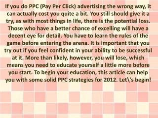 If you do PPC (Pay Per Click) advertising the wrong way, it
 can actually cost you quite a bit. You still should give it a
 try, as with most things in life, there is the potential loss.
  Those who have a better chance of excelling will have a
  decent eye for detail. You have to learn the rules of the
 game before entering the arena. It is important that you
try out if you feel confident in your ability to be successful
    at it. More than likely, however, you will lose, which
 means you need to educate yourself a little more before
  you start. To begin your education, this article can help
you with some solid PPC strategies for 2012. Let's begin!
 