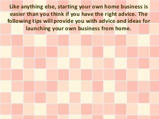 Like anything else, starting your own home business is
 easier than you think if you have the right advice. The
following tips will provide you with advice and ideas for
        launching your own business from home.
 