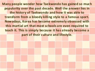Many people wonder how Taekwondo has gained so much
 popularity over the past decade. Well the answer lies in
     the history of Taekwondo and how it was able to
 transform from a bloody killing style to a famous sport.
 Nowadays, Korea has become extremely obsessed with
  this martial art that most schools are even required to
 teach it. This is simply because it has already become a
             part of their culture and lifestyle.
 