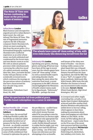 31 guide 28 Jan-3 Feb 2017
Deliciously Ella London
Spiralising your greens, ditching
gluten and laying off lactose may
have been all the rage in recent
years, but the wheels appear have
come off “clean eating” of late.
As well as mental health experts
and eating disorder charity
Beat raising the alarm about the
restrictive food trend, a recent
programme in the BBC’s Horizon
strand highlighted the flimsiness
of health-related claims made
by its figureheads. “Deliciously”
Ella Mills – perhaps the most
The wheels have come off ‘clean eating’ of late, with
even Deliciously Ella distancing herself from the fad
well known of the shiny new
breed of foodies – was shown
looking visibly uneasy as her
plant-based diet was critiqued.
Even so, she trundles on, keen to
distance herself from the clean
tag (indeed, she told the BBC that
it was a “fad”). In support of her
latest cookbook, Deliciously Ella
With Friends, Mills hosts this talk.
Whether she chooses to broach
any inconvenient truths remains
to be seen. Hannah J Davies
Whole Foods Market, High Street
Kensington, W8, Sat
The Noise Of Time sees
Barnes continuing to
muse on the precarious
nature of memory
Julian Barnes London
Black humour and retrospective
anguish prevail in Julian Barnes’s
latest novel, the cold war-
infused The Noise Of Time. This
tale of fragmented memories
explores the life of Russian
composer Dmitri Shostakovich,
whom we meet awaiting his
fate from the secret police. It’s a
fictionalised biography, exploring
Shostakovich’s conflicted
experience as an artist whose
music was both celebrated and
condemned by the Soviet state,
and sees Barnes zoom in on his
life with an almost pedantic
precision while simultaneously
conveying the collective mood
of a nation anxiously awaiting
their fate. Here, journalist Rachel
Cooke will quiz Barnes on the
ecstatically reviewed novel,
which continues the musings on
the precarious nature of memory
that have characterised his
four-decade-long career.
Lara Enoch
Waterstones, Tottenham Court
Road, W1, Wed
Michael Portillo: Life – A Game
Of Two Halves Beckenham,
Salisbury
In some ways, the second half
of Michael Portillo’s public life
has felt like an elaborate (albeit
presumably lucrative) act of
penance for the first. In 1997,
his stock – as a freshly unseated
Conservative MP who had come
to personify the self-satisfied
sense of lofty entitlement that
seemed to epitomise the party in
the pre-Blair era – couldn’t have
been much lower. The relish
with which Jeremy Paxman
asked if he was going to miss his
ministerial limo on election night
seemed not only appropriate but
almost obligatory. And, to his
credit, Portillo himself seemed
to realise that he might, just very
slightly, have had this fall from
grace coming – one of his early
forays into television saw him
attempting to live on benefits
in Liverpool and rather stagily
concluding that, actually, it was
harder than it looked. Redemption
achieved (and after another brief,
abortive flirtation with politics) he
settled down to his true calling,
which appears to have been
making documentaries about
trains and hanging out with Diane
Abbott on This Week. At this
event, he’ll be talking about all
this and more – expect some focus
on the US as one of his recent
train journeys had him travelling
through Trumpland. Phil Harrison
Langley Park Centre For The
Performing Arts, Beckenham,
Sat; Salisbury Arts Centre, Sun
After his spectacular fall from political grace,
Portillo found redemption via a career in television
SophiaSpring
talks
 