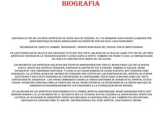 biografia



 Santiago es uno de los doce Apóstoles de Jesús; hijo de Zebedeo. El y su hermano Juan fueron llamados por
              Jesús mientras estaban arreglando sus redes de pescar en el lago Genesaret.

       Recibieron de Cristo el nombre "Boanerges", significando hijos del trueno, por su impetuosidad.

En los evangelios se relata que Santiago tuvo que ver con el milagro de la hija de Jairo. Fue uno de los tres
Apóstoles testigos de la Transfiguración y luego Jesús le invitó, también con Pedro y Juan, a compartir mas
                               de cerca Su oración en el Monte de los Olivos.

  Los Hechos de los Apóstoles relatan que éstos se dispersaron por todo el mundo para llevar la Buena
     Nueva. Según una antigua tradición, Santiago el Mayor se fue a España. Primero a Galicia, donde
   estableció una comunidad cristiana, y luego a la cuidad romana de Cesar Augusto, hoy conocida como
Zaragoza. La Leyenda Aurea de Jacobus de Voragine nos cuenta que las enseñanzas del Apóstol no fueron
   aceptadas y solo siete personas se convirtieron al Cristianismo. Estos eran conocidos como los "Siete
Convertidos de Zaragoza". Las cosas cambiaron cuando la Virgen Santísima se apareció al Apóstol en esa
ciudad, aparición conocida como la Virgen del Pilar. Desde entonces la intercesión de la Virgen hizo que se
              abrieran extraordinariamente los corazones a la evangelización de España.

 En los Hechos de los Apóstoles descubrimos fue el primer apóstol martirizado. Murió asesinado por el rey
Herodes Agripa I, el 25 de marzo de 41 AD (día en que la liturgia actual celebra La Anunciación). Según una
   leyenda, su acusador se arrepintió antes que mataran a Santiago por lo que también fue decapitado.
        Santiago es conocido como "el Mayor", distinguiéndolo del otro Apóstol, Santiagon el Menor.
 