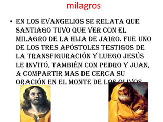 milagros
• En los evangelios se relata que
  Santiago tuvo que ver con el
  milagro de la hija de Jairo. Fue uno
  de los tres Apóstoles testigos de
  la Transfiguración y luego Jesús
  le invitó, también con Pedro y Juan,
  a compartir mas de cerca Su
  oración en el Monte de los Olivos.
 