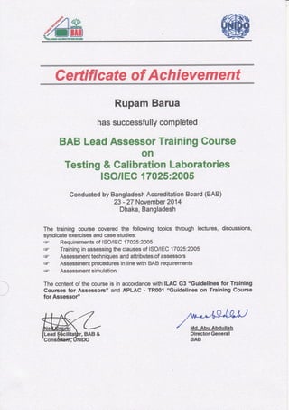 Certificate of Achievement
Rupam Barua
has successfully completed
BAB Lead Assessor Training Course
on
Testing & Calibration Laboratories
ISOflEC 17025:2005
Conducted by Bangladesh Accreditation Board (BAB)
23 - 27 November ZAM
Dhaka, Bangladesh
The training oourBe covered the follcnadng topics through lectures, discussions,
syndicate exercises and case studies:
F Requircments of lSOllEC 17025:2O05
ff Training in assessing the clauses of ISO/IEC 17025:2005
F Assessment techniques and attributes of assessots
F Assessment procedures in line with BAB requirements
ff Assessment simulation
The content of the cource is in accordance with ILAC G3 "Guidelines for Training
Cources for Assessors" and APLAC - TRO01 "Guidelines on Training Gourse
for Assessor''
 