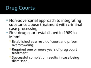  Non-adversarial approach to integrating
substance abuse treatment with criminal
case processing
 First drug court established in 1989 in
Miami
 Established as a result of court and prison
overcrowding.
 Required one or more years of drug court
treatment
 Successful completion results in case being
dismissed.
 
