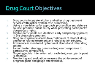 1. Drug courts integrate alcohol and other drug treatment
services with justice system case processing.
2. Using a non-adversarial approach, prosecution and defense
counsel promote public safety while protecting participants’
due process rights.
3. Eligible participants are identified early and promptly placed
in the drug court program.
4. Drug courts provide access to a continuum of alcohol, drug,
and other related treatment and rehabilitation services.
5. Abstinence is monitored by frequent alcohol and other drug
testing.
6. A coordinated strategy governs drug court responses to
participants’ compliance.
7. Ongoing judicial interaction with each drug court participant
is essential.
8. Monitoring and evaluation measure the achievement of
program goals and gauge effectiveness.
 