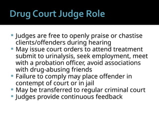  Judges are free to openly praise or chastise
clients/offenders during hearing
 May issue court orders to attend treatment
submit to urinalysis, seek employment, meet
with a probation officer, avoid associations
with drug-abusing friends
 Failure to comply may place offender in
contempt of court or in jail
 May be transferred to regular criminal court
 Judges provide continuous feedback
 