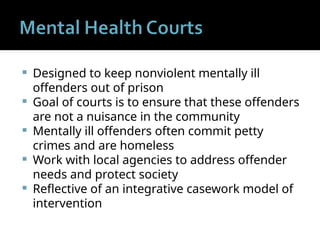  Designed to keep nonviolent mentally ill
offenders out of prison
 Goal of courts is to ensure that these offenders
are not a nuisance in the community
 Mentally ill offenders often commit petty
crimes and are homeless
 Work with local agencies to address offender
needs and protect society
 Reflective of an integrative casework model of
intervention
 
