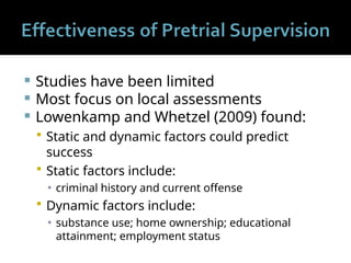  Studies have been limited
 Most focus on local assessments
 Lowenkamp and Whetzel (2009) found:
 Static and dynamic factors could predict
success
 Static factors include:
▪ criminal history and current offense
 Dynamic factors include:
▪ substance use; home ownership; educational
attainment; employment status
 