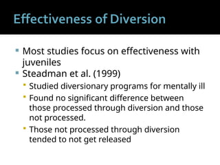  Most studies focus on effectiveness with
juveniles
 Steadman et al. (1999)
 Studied diversionary programs for mentally ill
 Found no significant difference between
those processed through diversion and those
not processed.
 Those not processed through diversion
tended to not get released
 