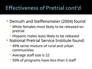  Demuth and Steffensmeier (2004) found:
 White females most likely to be released on
pretrial
 Hispanic males least likely to be released
 National Pretrial Service Institute found:
 49% serve mixture of rural and urban
communities
 Average staff size is 22
 50% of programs have less than 5 staff
 