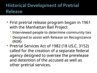  First pretrial release program began in 1961
with the Manhattan Bail Project
 Interviewed people to determine community ties
 Designed to assist with Release on Recognizance
(ROR)
 Pretrial Services Act of 1982 (18 US.C. 3152)
called for the creation of a separate federal
agency designed to oversee the prerelease
and detention of the accused as well as
other pretrial services.
 