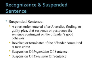  Suspended Sentence:
 A court order, entered after A verdict, finding, or
guilty plea, that suspends or postpones the
sentence contingent on the offender’s good
behavior
 Revoked or terminated if the offender committed
A new crime
 Suspension Of Imposition Of Sentence
 Suspension Of Execution Of Sentence
 