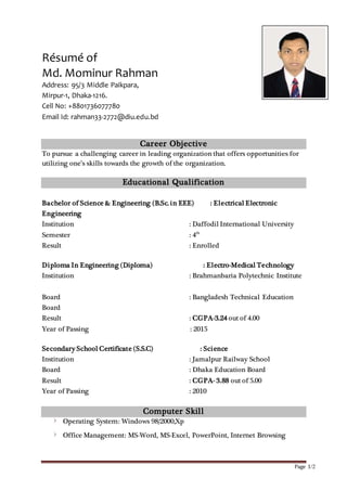 Page 1/2
Résumé of
Md. Mominur Rahman
Address: 95/3 Middle Paikpara,
Mirpur-1, Dhaka-1216.
Cell No: +8801736077780
Email Id: rahman33-2772@diu.edu.bd
Career Objective
To pursue a challenging career in leading organization that offers opportunities for
utilizing one’s skills towards the growth of the organization.
Educational Qualification
Bachelor of Science & Engineering (B.Sc. in EEE) : Electrical Electronic
Engineering
Institution : Daffodil International University
Semester : 4th
Result : Enrolled
Diploma In Engineering (Diploma) : Electro-Medical Technology
Institution : Brahmanbaria Polytechnic Institute
Board : Bangladesh Technical Education
Board
Result : CGPA-3.24 out of 4.00
Year of Passing : 2015
Secondary School Certificate (S.S.C) : Science
Institution : Jamalpur Railway School
Board : Dhaka Education Board
Result : CGPA- 3.88 out of 5.00
Year of Passing : 2010
Computer Skill
Operating System: Windows 98/2000,Xp
Office Management: MS-Word, MS-Excel, PowerPoint, Internet Browsing
 