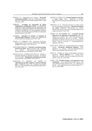 Introdução à agricultura de precisão: conceitos e vantagens.
Ciência Rural, v. 32, n. 1, 2002.
163
DOERGE, T.A. Management zone concepts. Site-specific
management guidelines. 1999. p.4. Disponível na Internet.
http://www.farmresearch.com/SSMG/ssmg-02/SSMG 02.pdf
em 04 Dez. 1999.
EMBRAPA. Tecnologia em mecanização no Brasil:
Equipamentos e sistemas para o futuro. In: SEMINÁRIO
TEMÁTICO PARA PROSPECÇÃO DE DEMANDAS EM
PESQUISA E DESENVOLVIMENTO EM MECANIZAÇÃO
AGRÍCOLA NO BRASIL, 1997, Sete Lagoas-MG. Disponível
na Internet. http://wwwbases.cnptia.embrapa.br/cria/gip/gipap/
seminario.doc em 15 Out. 1999.
FATORGIS. Agricultura de precisão: A tecnologia de
GIS/GPS chega às fazendas. Curitiba, 1998. Disponível na
Internet. http://www.fatorgis.com em 19 Jul. 1999.
GENTIL, L.V.; FERREIRA, S.M. Agricultura de precisão:
Prepare-se para o futuro, mas com os pés no chão. Revista A
Granja, Porto Alegre, n 610, 1999. p12-17.
LOWENBERG-DEBOER, J. Economics of precision farming:
payoff in the future. Purdue University, 1996. Disponível
na Internet. http://dynamo.ecn.purdue.edu/~biehl/
SiteFarming/economic_issues.html em 28 Abr. 2000.
MANTOVANI, E.C.; QUEIROZ, D.M.; DIAS, G.P. Máquinas e
operações utilizadas na agricultura de precisão. In: SILVA,
F. M. da.(Coord.). Mecanização e agricultura de precisão.
Poços de Caldas : UFLA/SBEA, 1998. p.109-157.
MANZATTO, C.V.; BHERING, S.B.; SIMÕES, M.
Agricultura de precisão: propostas e ações da Embrapa
solos. EMBRAPA Solos, 1999. Disponível na Internet.
http://www.cnps.embrapa.br/search/pesqs/proj01/proj01.html
em 01 Out. 1999.
MILLER, W.; SUPALLA, R. Precision farming in Nebraska:
A status report, 1996. Disponível na Internet.
http://ianrwww.unl.edu/pubs/farmmgt/nf305.htm em. 21 Ago.
1999.
MIRANDA, E.E. de. Informática brasileira em análise. Quem
precisa da agricultura de precisão?. Informática Brasileira
em Análise. EMBRAPA Monitoramento por Satélite.
Disponível na Internet. http://www.cesar.org.br/analise/n_20/
artigon_20.html em 15 Out. 1999.
PARKIN, C.S.; BLACKMORE, B.S. A precision farming
approach to the application of agrochemicals. 1995. p.7
Disponível na Internet. http: //www.silsoe.cranfield.ac.uk/
cpf/papers/BAAS/BAAS. pdf em 27 Jul.1999. Trabalho
apresentado na British Association for the Advancement of
Science meeting, University of Newcastle-upon-Tyne,
September 12th, 1995.
REETZ, H.F.Jr.; FIXEN, P.E. Strategic approach to site-specific
systems. Site-specific management guidelines. 1999.
Disponível na Internet. http://www.farmresearch.com/
SSMG/ssmg-28/SSMG 28.pdf em 04 Dez. 1999.
ROZA, D. Novidade no campo: Geotecnologias renovam a
agricultura. Revista InfoGEO, n 11 - jan/fev, 2000.
Disponível na Internet. http://www.infogeo.com.br/Revista/
materia_11.htm em 21 Mai. 2000.
SEARCY, S.W. Precision farming: A new approach to crop
management. Texas Agricultural Extension Service. The
Texas A&M University System, 1997. p.4. Disponível na
Internet. http://agpublications.tamu.edu/pubs/eengine/l5177.
pdf em 22 Mar. 2000.
 