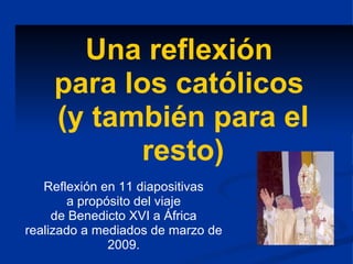 Una reflexión  para los católicos  (y también para el resto) Reflexión en 11 diapositivas a propósito del viaje de Benedicto XVI a África realizado a mediados de marzo de 2009. 