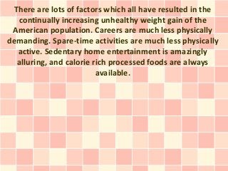 There are lots of factors which all have resulted in the
   continually increasing unhealthy weight gain of the
 American population. Careers are much less physically
demanding. Spare-time activities are much less physically
   active. Sedentary home entertainment is amazingly
   alluring, and calorie rich processed foods are always
                          available.
 