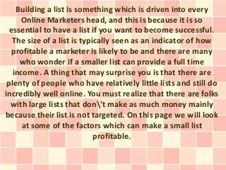 Building a list is something which is driven into every
     Online Marketers head, and this is because it is so
  essential to have a list if you want to become successful.
   The size of a list is typically seen as an indicator of how
  profitable a marketer is likely to be and there are many
     who wonder if a smaller list can provide a full time
   income. A thing that may surprise you is that there are
 plenty of people who have relatively little lists and still do
incredibly well online. You must realize that there are folks
  with large lists that don't make as much money mainly
because their list is not targeted. On this page we will look
      at some of the factors which can make a small list
                             profitable.
 