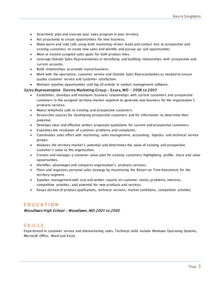 Kevin Singleton
Page 3
 Assertively plan and execute your sales program in your territory.
 Act proactively to create opportunities for new business.
 Make warm and cold calls using both marketing-driven leads and contact lists to prospective and
existing customers to create new sales and identify and pursue up-sell opportunities
 Meet or exceed assigned sales goals for both product lines.
 Leverage Outside Sales Representatives in identifying and building relationships with prospective and
current accounts.
 Build relationships to provide repeat business.
 Work with the operations, customer service and Outside Sales Representatives as needed to ensure
quality customer service and customer satisfaction.
 Maintain pipeline opportunities and log all activity in contact management software.
Sales Representative Dennis Marketing Group - Essex, MD - 2006 to 2007
 Establishes, develops and maintains business relationships with current customers and prospective
customers in the assigned territory/market segment to generate new business for the organization’s
products/services.
 Makes telephone calls to existing and prospective customers.
 Researches sources for developing prospective customers and for information to determine their
potential.
 Develops clear and effective written proposals/quotations for current and prospective customers.
 Expedites the resolution of customer problems and complaints.
 Coordinates sales effort with marketing, sales management, accounting, logistics and technical service
groups.
 Analyzes the territory/market’s potential and determines the value of existing and prospective
customer’s value to the organization.
 Creates and manages a customer value plan for existing customers highlighting profile, share and value
opportunities.
 Identifies advantages and compares organization’s products/services.
 Plans and organizes personal sales strategy by maximizing the Return on Time Investment for the
territory/segment.
 Supplies management with oral and written reports on customer needs, problems, interests,
competitive activities, and potential for new products and services.
 Keeps abreast of product applications, technical services, market conditions, competitive activities
E D U C A T I O N
Woodlawn High School - Woodlawn, MD 2001 to 2005
S K I L L S
Experienced in customer service and telemarketing sales. Technical skills include Windows Operating Systems,
Microsoft Office, Word and Excel.
 