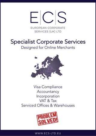 WWW.ECS-LTD.EU
Specialist Corporate Services
Designed for Online Merchants
Visa Compliance
Accountancy
Incorporation
VAT & Tax
Serviced Offices & Warehouses
 