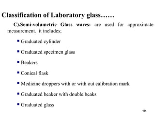 Classification of Laboratory glass……
C).Semi-volumetric Glass wares: are used for approximate
measurement. it includes;
 Graduated cylinder
 Graduated specimen glass
 Beakers
 Conical flask
 Medicine droppers with or with out calibration mark
 Graduated beaker with double beaks
 Graduated glass
10
 