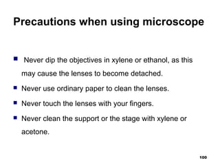 Precautions when using microscope
 Never dip the objectives in xylene or ethanol, as this
may cause the lenses to become detached.
 Never use ordinary paper to clean the lenses.
 Never touch the lenses with your fingers.
 Never clean the support or the stage with xylene or
acetone.
100
 