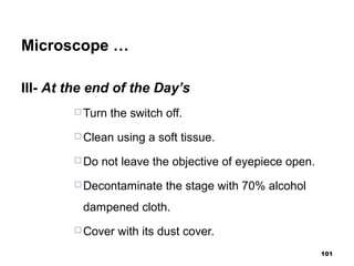 Microscope …
III- At the end of the Day’s
 Turn the switch off.
 Clean using a soft tissue.
 Do not leave the objective of eyepiece open.
 Decontaminate the stage with 70% alcohol
dampened cloth.
 Cover with its dust cover.
101
 