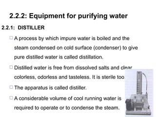 2.2.2: Equipment for purifying water
2.2.1: DISTILLER
 A process by which impure water is boiled and the
steam condensed on cold surface (condenser) to give
pure distilled water is called distillation.
 Distilled water is free from dissolved salts and clear
colorless, odorless and tasteless. It is sterile too.
 The apparatus is called distiller.
 A considerable volume of cool running water is
required to operate or to condense the steam.
102
 