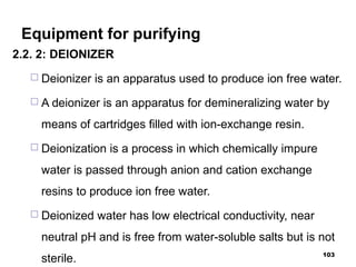 Equipment for purifying
2.2. 2: DEIONIZER
 Deionizer is an apparatus used to produce ion free water.
 A deionizer is an apparatus for demineralizing water by
means of cartridges filled with ion-exchange resin.
 Deionization is a process in which chemically impure
water is passed through anion and cation exchange
resins to produce ion free water.
 Deionized water has low electrical conductivity, near
neutral pH and is free from water-soluble salts but is not
sterile. 103
 