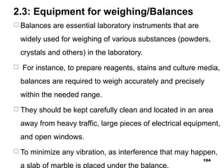 2.3: Equipment for weighing/Balances
 Balances are essential laboratory instruments that are
widely used for weighing of various substances (powders,
crystals and others) in the laboratory.
 For instance, to prepare reagents, stains and culture media,
balances are required to weigh accurately and precisely
within the needed range.
 They should be kept carefully clean and located in an area
away from heavy traffic, large pieces of electrical equipment,
and open windows.
 To minimize any vibration, as interference that may happen,
a slab of marble is placed under the balance.
104
 