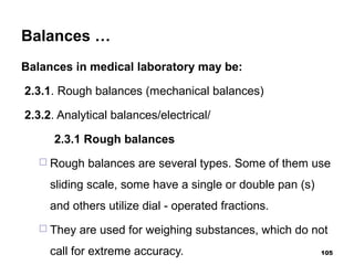 Balances …
Balances in medical laboratory may be:
2.3.1. Rough balances (mechanical balances)
2.3.2. Analytical balances/electrical/
2.3.1 Rough balances
 Rough balances are several types. Some of them use
sliding scale, some have a single or double pan (s)
and others utilize dial - operated fractions.
 They are used for weighing substances, which do not
call for extreme accuracy. 105
 