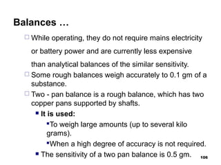 Balances …
 While operating, they do not require mains electricity
or battery power and are currently less expensive
than analytical balances of the similar sensitivity.
 Some rough balances weigh accurately to 0.1 gm of a
substance.
 Two - pan balance is a rough balance, which has two
copper pans supported by shafts.
 It is used:
To weigh large amounts (up to several kilo
grams).
When a high degree of accuracy is not required.
 The sensitivity of a two pan balance is 0.5 gm. 106
 