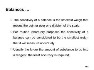 Balances …
 The sensitivity of a balance is the smallest weigh that
moves the pointer over one division of the scale.
 For routine laboratory purposes the sensitivity of a
balance can be considered to be the smallest weigh
that it will measure accurately.
 Usually the larger the amount of substance to go into
a reagent, the least accuracy is required.
107
 
