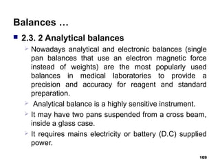 Balances …
 2.3. 2 Analytical balances
 Nowadays analytical and electronic balances (single
pan balances that use an electron magnetic force
instead of weights) are the most popularly used
balances in medical laboratories to provide a
precision and accuracy for reagent and standard
preparation.
 Analytical balance is a highly sensitive instrument.
 It may have two pans suspended from a cross beam,
inside a glass case.
 It requires mains electricity or battery (D.C) supplied
power.
109
 