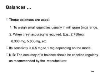 Balances …
 These balances are used:
1. To weigh small quantities usually in mili gram (mg) range.
2. When great accuracy is required. E.g., 2.750mg,
0.330 mg, 5.860mg, etc.
 Its sensitivity is 0.5 mg to 1 mg depending on the model.
 N.B: The accuracy of a balance should be checked regularly
as recommended by the manufacturer.
110
 