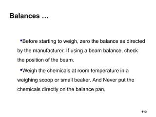 Balances …
Before starting to weigh, zero the balance as directed
by the manufacturer. If using a beam balance, check
the position of the beam.
Weigh the chemicals at room temperature in a
weighing scoop or small beaker. And Never put the
chemicals directly on the balance pan.
113
 