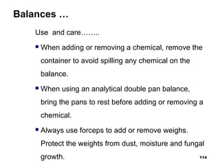 Balances …
Use and care……..
 When adding or removing a chemical, remove the
container to avoid spilling any chemical on the
balance.
 When using an analytical double pan balance,
bring the pans to rest before adding or removing a
chemical.
 Always use forceps to add or remove weighs.
Protect the weights from dust, moisture and fungal
growth. 114
 