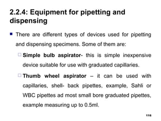 2.2.4: Equipment for pipetting and
dispensing
 There are different types of devices used for pipetting
and dispensing specimens. Some of them are:
 Simple bulb aspirator- this is simple inexpensive
device suitable for use with graduated capillaries.
 Thumb wheel aspirator – it can be used with
capillaries, shell- back pipettes, example, Sahli or
WBC pipettes ad most small bore graduated pipettes,
example measuring up to 0.5ml.
116
 